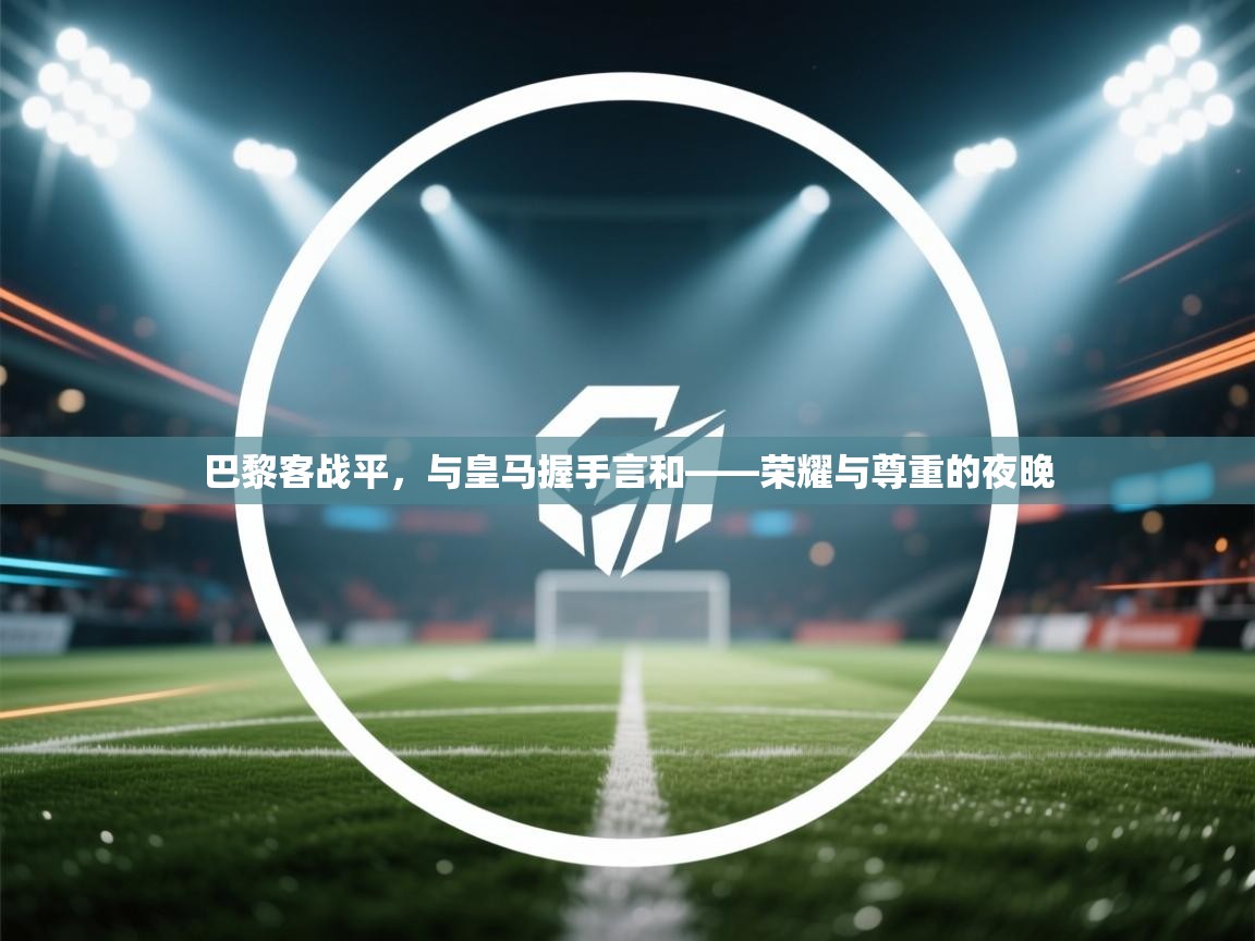 云开体育app官网入口-巴黎客战平，与皇马握手言和——荣耀与尊重的夜晚  第1张