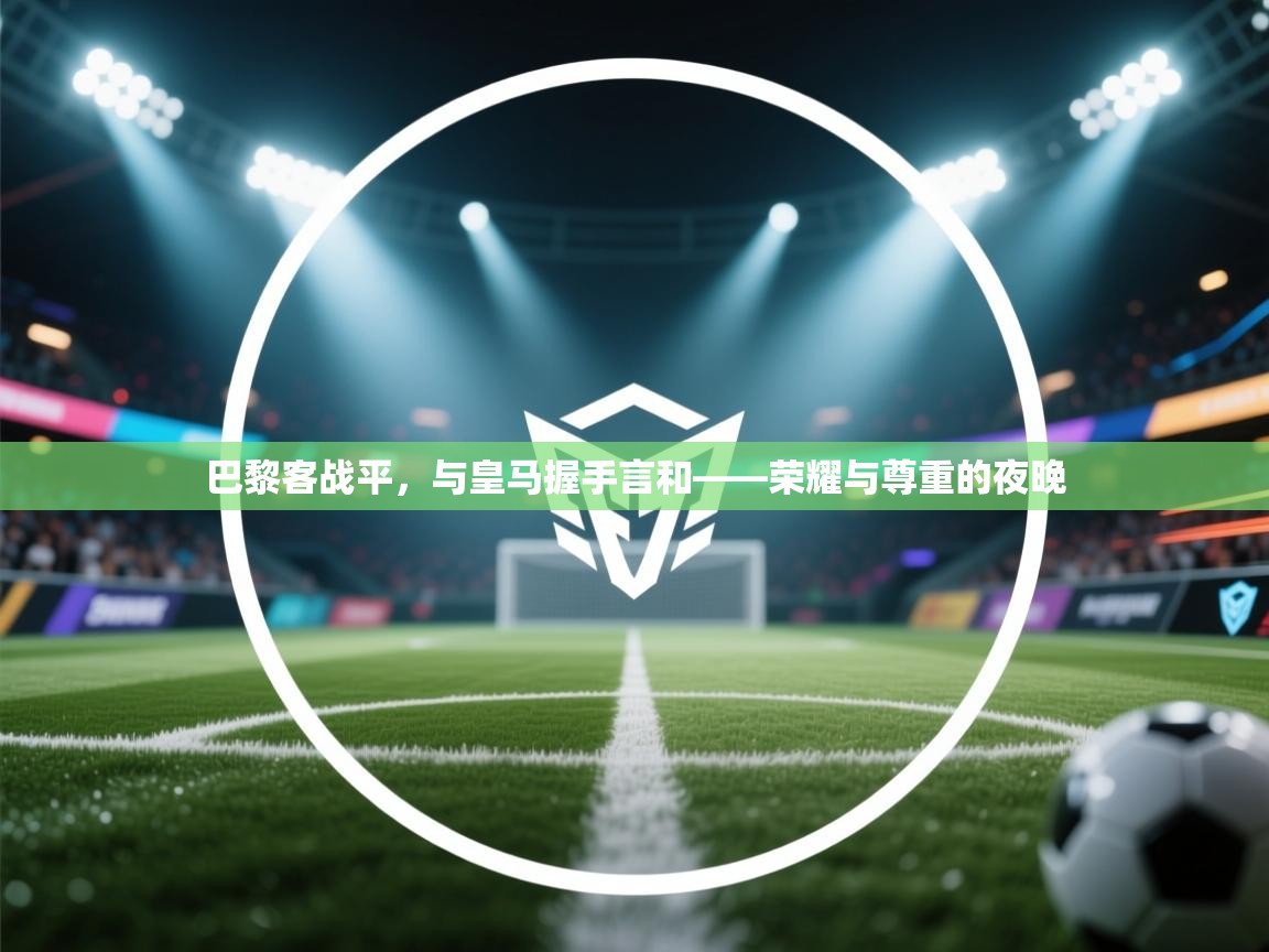 云开体育app官网入口-巴黎客战平，与皇马握手言和——荣耀与尊重的夜晚  第3张