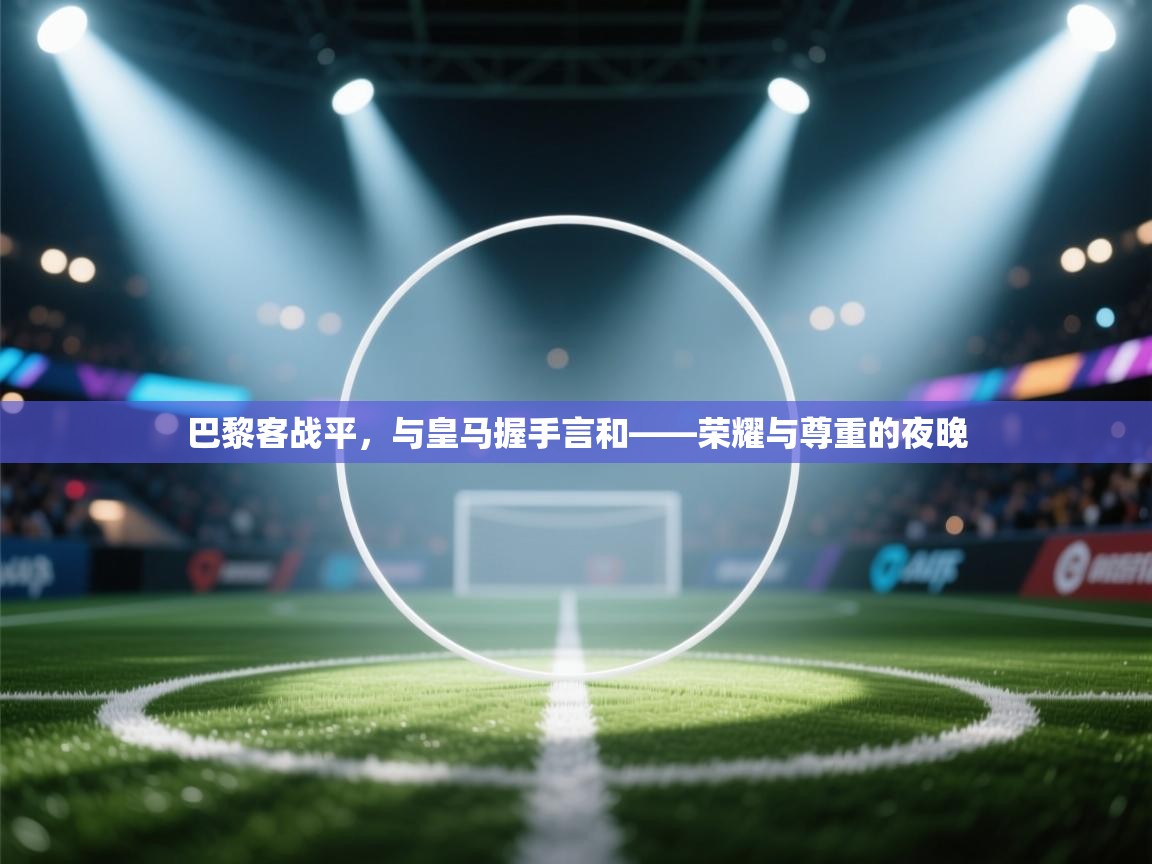 云开体育app官网入口-巴黎客战平，与皇马握手言和——荣耀与尊重的夜晚  第4张