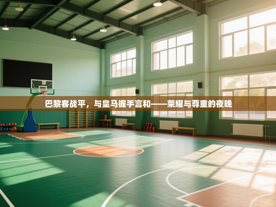 云开体育app官网入口-巴黎客战平，与皇马握手言和——荣耀与尊重的夜晚  第2张